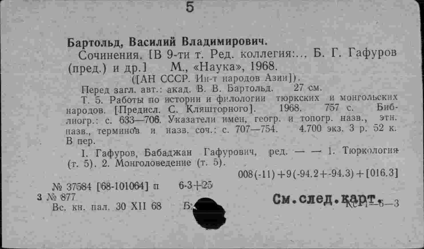 ﻿5
Бартольд, Василий Владимирович.
Сочинения. [В 9-ти т. Ред. коллегия:... Б. Г. Гафуров (пред.) и др.] М., «Наука», 1968.
([АН СССР. Ин-т народов Азии]).
Перед загл. авт.: акад. В. В. Бартольд. 27 см.
Т. 5. Работы по истории и филологии тюркских и монгольских народов. [Предисл. С. Кляшторного]. 1968.	757 с. Биб-
лиогр.: с. 633—706. Указатели имен, геогр. и топогр. назв., этн. назв., терминов и назв, соч.: с. 707—754. 4.700 экз. 3 р. 52 к. В пер.
I. Гафуров, Бабаджан Гафурович, ред. — — 1. Тюркология (т. 5). 2. Монголоведение (т. 5).
008(-11)+9(-94.2+-94.3) + [016.3] 6-34-25
гуА. См.след.^рт^з
№ 37584 [68-101064] п
3 № '877
Вс. кн. пал. 30 XII 68